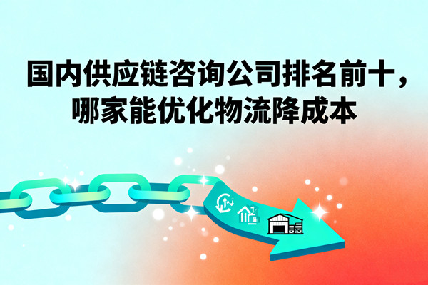 國內供應鏈咨詢公司排名前十，哪家能優(yōu)化物流降成本？